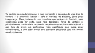 Tal período de amadurecimento, o qual representa a transição de uma área de
conforto – o ambiente familiar – para o mercado de trabalho, pode gerar
insegurança. Afinal, trata-se de uma nova fase que está por vir. Contudo, essa
experiência pode ter êxito, caso haja dedicação, força de vontade e,
principalmente, continuidade no que diz respeito ao aprendizado educacional, o
que fará do jovem um profissional mais qualificado, que busca deter
conhecimento, e que sabe nivelar seu equilíbrio emocional para um melhor
amadurecimento.
 