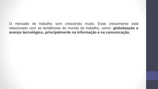 O mercado de trabalho vem crescendo muito. Esse crescimento está
relacionado com as tendências do mundo do trabalho, como: globalização e
avanço tecnológico, principalmente na informação e na comunicação.
 