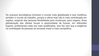 Os avanços tecnológicos tornaram o mundo mais globalizado e isso modificou
também o mundo do trabalho, porque a oferta hoje não é mais centralizada em
regiões, exigindo das pessoas flexibilidade para mudanças, para viagens. Essa
globalização das ofertas trouxe a oportunidade de buscar, em diferentes
lugares, profissionais cada vez mais qualificados. Isso fez com que a exigência
na contratação de pessoas se tornasse maior e mais competitiva.
 