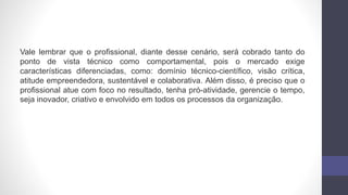 Vale lembrar que o profissional, diante desse cenário, será cobrado tanto do
ponto de vista técnico como comportamental, pois o mercado exige
características diferenciadas, como: domínio técnico-científico, visão crítica,
atitude empreendedora, sustentável e colaborativa. Além disso, é preciso que o
profissional atue com foco no resultado, tenha pró-atividade, gerencie o tempo,
seja inovador, criativo e envolvido em todos os processos da organização.
 