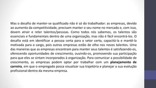 Mas o desafio de manter-se qualificado não é só do trabalhador: as empresas, devido
ao aumento da competitividade, precisam manter o seu nome no mercado e, com isso,
devem atrair e reter talentos/pessoas. Como todos nós sabemos, os talentos são
essenciais e fundamentais dentro de uma organização, mas não é fácil encontrá-los. O
desafio está em identificar a pessoa certa para o setor certo, capacitá-la e mantê-la
motivada para o cargo, pois outras empresas estão de olho nos novos talentos. Uma
das maneiras que as empresas encontram para manter seus talentos é satisfazendo-os,
oferecendo oportunidades de crescimento, ouvindo-os, promovendo sua participação
para que eles se sintam incorporados à organização. Para comunicar a possibilidade de
crescimento, as empresas podem optar por trabalhar com um planejamento de
carreira, em que o empregado possa visualizar sua trajetória e planejar a sua evolução
profissional dentro da mesma empresa.
 