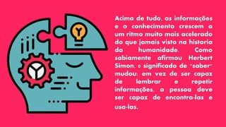 Acima de tudo, as informações
e o conhecimento crescem a
um ritmo muito mais acelerado
do que jamais visto na historia
da humanidade. Como
sabiamente afirmou Herbert
Simon, 0 significado de "saber"
mudou: em vez de ser capaz
de lembrar e repetir
informações, a pessoa deve
ser capaz de encontra-las e
usa-las.
 