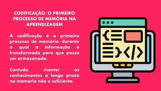 CODIFICAÇÃO: O PRIMEIRO
PROCESSO DE MEMÓRIA NA
APRENDIZAGEM
A codificação é o primeiro
processo de memória, durante
o qual a informação é
transformada para que possa
ser armazenada.
Contudo, manter os
conhecimentos a longo prazo
na memoria não e suficiente.
 