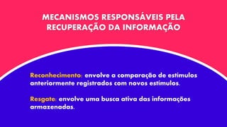MECANISMOS RESPONSÁVEIS PELA
RECUPERAÇÃO DA INFORMAÇÃO
Reconhecimento: envolve a comparação de estímulos
anteriormente registrados com novos estímulos.
Resgate: envolve uma busca ativa das informações
armazenadas.
 