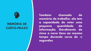 MEMÓRIA DE
CURTO-PRAZO
Também chamada de
memória de trabalho, ela tem
a capacidade de reter uma
pequena quantidade de
informação. Geralmente de
cinco a nove itens ao mesmo
tempo durando cerca de 10
segundos.
 