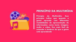 PRINCÍPIO DA MULTIMÍDIA
Princípio da Multimídia: Esse
princípio indica que quando a
gente aprende com diferentes
modalidades de apresentação de
informações, como texto, imagens,
áudio e vídeo, fica mais fácil de
entender e lembrar do que a gente
está aprendendo
 