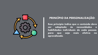 PRINCÍPIO DA PERSONALIZAÇÃO:
Esse princípio indica que o conteúdo deve
ser adaptado às necessidades e
habilidades individuais de cada pessoa,
para que seja mais efetivo no
aprendizado.
 