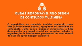 QUEM É RESPONSÁVEL PELO DESIGN
DE CONTEÚDOS MULTIMÍDIA
O especialista em conteúdo, também conhecido como
SME (subject matter expert), agregador de conteúdos ou
conteudista. Junto com o designer instrucional, o SME
desempenha um papel crucial na pesquisa, seleção e
organização de informações pertinentes ao tema central
da ação de aprendizagem específica.
 