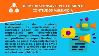 QUEM É RESPONSÁVEL PELO DESIGN DE
CONTEÚDOS MULTIMÍDIA
Dependendo do contexto
institucional, os especialistas em
conteúdos podem ser professores
responsáveis por determinadas
cadeiras, pesquisadores acadêmicos
ou profissionais especializados no
assunto do curso. Independentemente
da área de atuação, o papel do SME é
garantir que o conteúdo seja preciso,
relevante e atualizado, e que esteja
adaptado ao público-alvo.
 