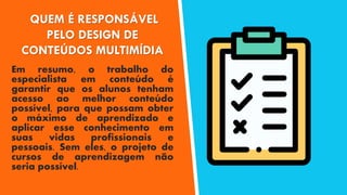 QUEM É RESPONSÁVEL
PELO DESIGN DE
CONTEÚDOS MULTIMÍDIA
Em resumo, o trabalho do
especialista em conteúdo é
garantir que os alunos tenham
acesso ao melhor conteúdo
possível, para que possam obter
o máximo de aprendizado e
aplicar esse conhecimento em
suas vidas profissionais e
pessoais. Sem eles, o projeto de
cursos de aprendizagem não
seria possível.
 