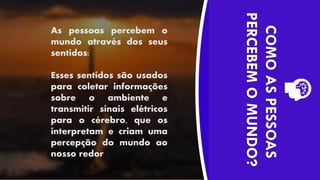 As pessoas percebem o
mundo através dos seus
sentidos:
Esses sentidos são usados
para coletar informações
sobre o ambiente e
transmitir sinais elétricos
para o cérebro, que os
interpretam e criam uma
percepção do mundo ao
nosso redor
COMO
AS
PESSOAS
PERCEBEM
O
MUNDO?
 