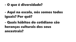 - O que é diversidade?
- Aqui na escola, nós somos todos
iguais? Por quê?
- Quais hábitos do cotidiano são
heranças culturais dos seus
ancestrais?
 