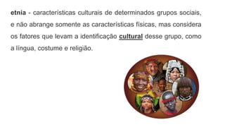 etnia - características culturais de determinados grupos sociais,
e não abrange somente as características físicas, mas considera
os fatores que levam a identificação cultural desse grupo, como
a língua, costume e religião.
 