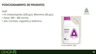 33
Galil
• IA: Imidacloprido (250 g/L); Bifentrina (50 g/L);
• Dose: 300 – 400 mL/ha;
• MA: Contato, ingestão e sistêmico.
POSICIONAMENTO DE PRODUTOS
Fonte: ADAMA, 2023.
 