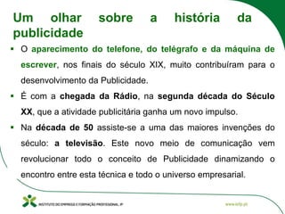 ▪ O aparecimento do telefone, do telégrafo e da máquina de
escrever, nos finais do século XIX, muito contribuíram para o
desenvolvimento da Publicidade.
▪ É com a chegada da Rádio, na segunda década do Século
XX, que a atividade publicitária ganha um novo impulso.
▪ Na década de 50 assiste-se a uma das maiores invenções do
século: a televisão. Este novo meio de comunicação vem
revolucionar todo o conceito de Publicidade dinamizando o
encontro entre esta técnica e todo o universo empresarial.
Um olhar sobre a história da
publicidade
 