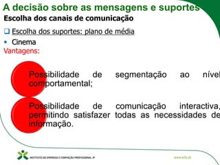 A decisão sobre as mensagens e suportes
Escolha dos canais de comunicação
❑ Escolha dos suportes: plano de média
▪ Cinema
Vantagens:
Possibilidade de segmentação ao nível
comportamental;
Possibilidade de comunicação interactiva,
permitindo satisfazer todas as necessidades de
informação.
 