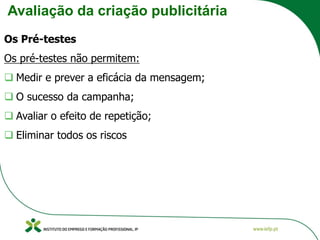 Avaliação da criação publicitária
Os Pré-testes
Os pré-testes não permitem:
❑ Medir e prever a eficácia da mensagem;
❑ O sucesso da campanha;
❑ Avaliar o efeito de repetição;
❑ Eliminar todos os riscos
 