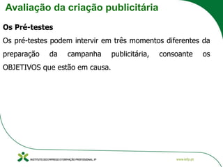 Avaliação da criação publicitária
Os Pré-testes
Os pré-testes podem intervir em três momentos diferentes da
preparação da campanha publicitária, consoante os
OBJETIVOS que estão em causa.
 
