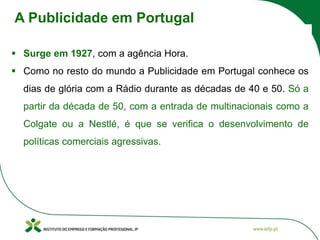 ▪ Surge em 1927, com a agência Hora.
▪ Como no resto do mundo a Publicidade em Portugal conhece os
dias de glória com a Rádio durante as décadas de 40 e 50. Só a
partir da década de 50, com a entrada de multinacionais como a
Colgate ou a Nestlé, é que se verifica o desenvolvimento de
políticas comerciais agressivas.
A Publicidade em Portugal
 
