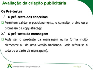 Avaliação da criação publicitária
Os Pré-testes
1.° O pré-teste dos conceitos
❑ Permitem validar o posicionamento, o conceito, o eixo ou a
promessa da copy-strategy.
2.° O pré-teste da mensagem
❑ Pode ser o pré-teste da mensagem numa forma muito
elementar ou de uma versão finalizada. Pode referir-se a
toda ou a parte da mensagem).
 
