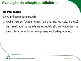 Avaliação da criação publicitária
Os Pré-testes
3.º O pré-teste da execução
❑ Avaliam-se os “acabamentos” do anúncio, ou seja, se está
bem realizado, se os efeitos especiais são convincentes, se
a estrutura do anúncio de imprensa está adequada, etc.
 