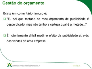 Gestão do orçamento
Existe um comentário famoso é:
❑ “Eu sei que metade do meu orçamento de publicidade é
desperdiçado, mas não tenho a certeza qual é a metade...”
❑ É notoriamente difícil medir o efeito da publicidade através
das vendas de uma empresa.
 
