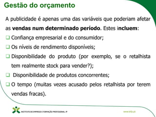 Gestão do orçamento
A publicidade é apenas uma das variáveis que poderiam afetar
as vendas num determinado período. Estes incluem:
❑ Confiança empresarial e do consumidor;
❑ Os níveis de rendimento disponíveis;
❑ Disponibilidade do produto (por exemplo, se o retalhista
tem realmente stock para vender?);
❑ Disponibilidade de produtos concorrentes;
❑ O tempo (muitas vezes acusado pelos retalhista por terem
vendas fracas).
 