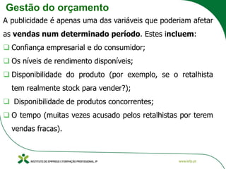 Gestão do orçamento
A publicidade é apenas uma das variáveis que poderiam afetar
as vendas num determinado período. Estes incluem:
❑ Confiança empresarial e do consumidor;
❑ Os níveis de rendimento disponíveis;
❑ Disponibilidade do produto (por exemplo, se o retalhista
tem realmente stock para vender?);
❑ Disponibilidade de produtos concorrentes;
❑ O tempo (muitas vezes acusado pelos retalhistas por terem
vendas fracas).
 