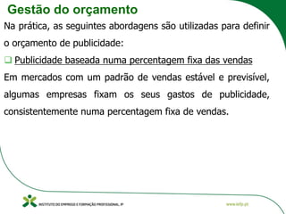 Gestão do orçamento
Na prática, as seguintes abordagens são utilizadas para definir
o orçamento de publicidade:
❑ Publicidade baseada numa percentagem fixa das vendas
Em mercados com um padrão de vendas estável e previsível,
algumas empresas fixam os seus gastos de publicidade,
consistentemente numa percentagem fixa de vendas.
 