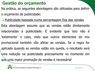 Gestão do orçamento
Na prática, as seguintes abordagens são utilizadas para definir
o orçamento de publicidade:
❑ Publicidade baseada numa percentagem fixa das vendas
Esta abordagem assume que as vendas estão diretamente
relacionadas à publicidade. É evidente que isso não é
‘totalmente’ o caso, visto que outros elementos do mix
promocional também vão afetar as vendas. Se a regra for
aplicada quando as vendas estão em queda, o resultado será
uma redução na publicidade precisamente no momento em
que uma maior promoção de vendas é necessária!
 