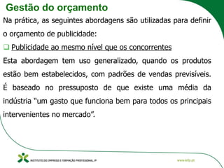 Gestão do orçamento
Na prática, as seguintes abordagens são utilizadas para definir
o orçamento de publicidade:
❑ Publicidade ao mesmo nível que os concorrentes
Esta abordagem tem uso generalizado, quando os produtos
estão bem estabelecidos, com padrões de vendas previsíveis.
É baseado no pressuposto de que existe uma média da
indústria “um gasto que funciona bem para todos os principais
intervenientes no mercado”.
 