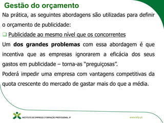 Gestão do orçamento
Na prática, as seguintes abordagens são utilizadas para definir
o orçamento de publicidade:
❑ Publicidade ao mesmo nível que os concorrentes
Um dos grandes problemas com essa abordagem é que
incentiva que as empresas ignorarem a eficácia dos seus
gastos em publicidade – torna-as “preguiçosas”.
Poderá impedir uma empresa com vantagens competitivas da
quota crescente do mercado de gastar mais do que a média.
 