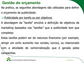 Gestão do orçamento
Na prática, as seguintes abordagens são utilizadas para definir
o orçamento de publicidade:
❑ Publicidade por tarefa ou por objetivos
A abordagem da “tarefa” envolve a definição de objetivos de
marketing baseados nas “tarefas” que a publicidade tem que
completar.
Estas tarefas podem ser de natureza financeira (por exemplo,
atingir um certo aumento nas vendas, lucros), ou relacionado
com a atividade de comercialização que é gerada pelas
campanhas.
 