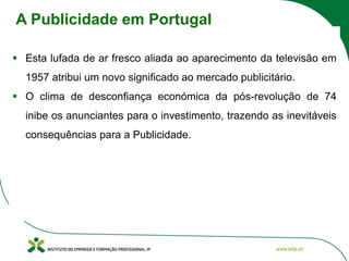 ▪ Esta lufada de ar fresco aliada ao aparecimento da televisão em
1957 atribui um novo significado ao mercado publicitário.
▪ O clima de desconfiança económica da pós-revolução de 74
inibe os anunciantes para o investimento, trazendo as inevitáveis
consequências para a Publicidade.
A Publicidade em Portugal
 