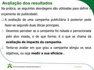 Avaliação dos resultados
Na prática, as seguintes abordagens são utilizadas para definir o
orçamento de publicidade:
❑ A avaliação de uma campanha publicitária à posterior pode
fazer-se segundo duas óticas principais.
1. Devemos perceber se a campanha foi notada e percecionada
pelo alvo visado, e de que forma; é o que se chama da
avaliação de impacto da campanha.
2. Tenta-se avaliar em que grau a campanha atingiu os seus
objetivos, ou seja medir a sua eficácia .
 