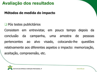 Avaliação dos resultados
Métodos de medida do impacto
❑ Pós testes publicitários
Consistem em entrevistar, em pouco tempo depois da
conclusão da campanha, uma amostra de pessoas
pertencentes ao alvo visado, colocando-lhe questões
relativamente aos diferentes aspetos o impacto: memorização,
aceitação, compreensão, etc.
 