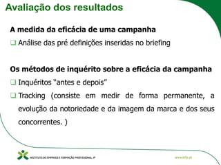 Avaliação dos resultados
A medida da eficácia de uma campanha
❑ Análise das pré definições inseridas no briefing
Os métodos de inquérito sobre a eficácia da campanha
❑ Inquéritos “antes e depois”
❑ Tracking (consiste em medir de forma permanente, a
evolução da notoriedade e da imagem da marca e dos seus
concorrentes. )
 
