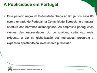 ▪ Este período negro da Publicidade chega ao fim já nos anos 80
com a entrada de Portugal na Comunidade Europeia, e a natural
abertura das barreiras alfandegárias. As empresas portuguesas
cientes das necessidades do consumidor, cada vez mais
exigente, a par da globalização dos mercados, procuram a
expansão apostando no investimento publicitário.
A Publicidade em Portugal
 