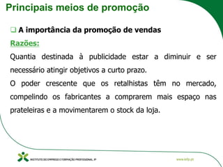Principais meios de promoção
❑ A importância da promoção de vendas
Razões:
Quantia destinada à publicidade estar a diminuir e ser
necessário atingir objetivos a curto prazo.
O poder crescente que os retalhistas têm no mercado,
compelindo os fabricantes a comprarem mais espaço nas
prateleiras e a movimentarem o stock da loja.
 