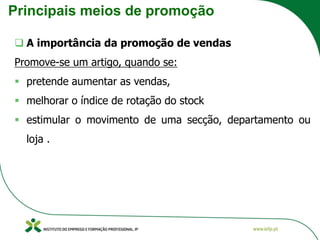 Principais meios de promoção
❑ A importância da promoção de vendas
Promove-se um artigo, quando se:
▪ pretende aumentar as vendas,
▪ melhorar o índice de rotação do stock
▪ estimular o movimento de uma secção, departamento ou
loja .
 