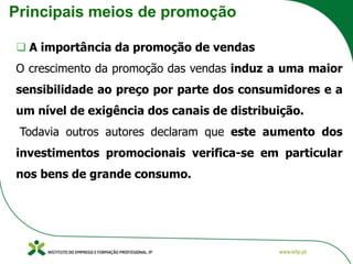 Principais meios de promoção
❑ A importância da promoção de vendas
O crescimento da promoção das vendas induz a uma maior
sensibilidade ao preço por parte dos consumidores e a
um nível de exigência dos canais de distribuição.
Todavia outros autores declaram que este aumento dos
investimentos promocionais verifica-se em particular
nos bens de grande consumo.
 