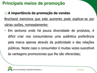 Principais meios de promoção
❑ A importância da promoção de vendas
Brochand menciona que este aumento pode explicar-se por
várias razões, nomeadamente:
▪ Em sectores onde há pouca diversidade de produtos, é
difícil criar nos consumidores uma autêntica preferência
pela marca apenas através da publicidade e das relações
públicas. Neste caso o consumidor é muitas vezes suscetível
às vantagens promocionais que lhe são oferecidas;
 