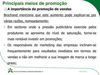 Principais meios de promoção
❑ A importância da promoção de vendas
Brochand menciona que este aumento pode explicar-se por
várias razões, nomeadamente:
▪ Em sectores onde a pressão publicitária exercida pelos
produtores se aproxima do nível de saturação, torna-se
mais rentável investir em promoções;
▪ Os responsáveis de marketing das empresas inclinam-se
frequentemente para resultados imediatos em termos de
vendas e não em melhorar a sua imagem de marca a longo
prazo;
 