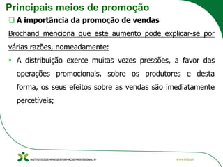Principais meios de promoção
❑ A importância da promoção de vendas
Brochand menciona que este aumento pode explicar-se por
várias razões, nomeadamente:
▪ A distribuição exerce muitas vezes pressões, a favor das
operações promocionais, sobre os produtores e desta
forma, os seus efeitos sobre as vendas são imediatamente
percetíveis;
 