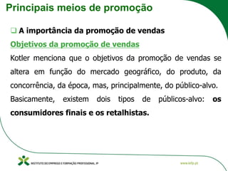 Principais meios de promoção
❑ A importância da promoção de vendas
Objetivos da promoção de vendas
Kotler menciona que o objetivos da promoção de vendas se
altera em função do mercado geográfico, do produto, da
concorrência, da época, mas, principalmente, do público-alvo.
Basicamente, existem dois tipos de públicos-alvo: os
consumidores finais e os retalhistas.
 
