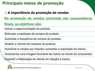 Principais meios de promoção
❑ A importância da promoção de vendas
Na promoção de vendas orientada aos consumidores
finais, os objetivos são:
Induzir a experimentação do produto;
Estimular a repetição de compra do produto;
Aumentar a frequência de compra do produto;
Ampliar o volume de compras do produto;
Incentivar a compra por impulso; aumentar a exposição da marca;
Incrementar uma imagem favorável de marca na mente do consumidor;
Expandir a fidelização do cliente em relação à marca.
 
