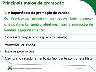 Principais meios de promoção
❑ A importância da promoção de vendas
Os fabricantes procuram por outro lado alcançar
principalmente, quatro objetivos com a promoção de
vendas, especificamente:
Conquistar espaço no espaço de venda;
Aumentar os stocks;
Instigar promoções;
Melhorar o relacionamento do fabricante com o retalhista.
 