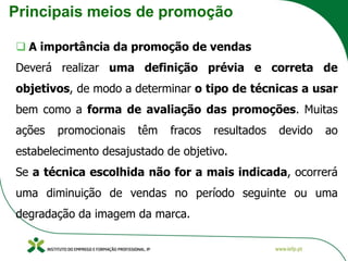 Principais meios de promoção
❑ A importância da promoção de vendas
Deverá realizar uma definição prévia e correta de
objetivos, de modo a determinar o tipo de técnicas a usar
bem como a forma de avaliação das promoções. Muitas
ações promocionais têm fracos resultados devido ao
estabelecimento desajustado de objetivo.
Se a técnica escolhida não for a mais indicada, ocorrerá
uma diminuição de vendas no período seguinte ou uma
degradação da imagem da marca.
 