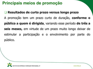 Principais meios de promoção
❑ Resultados de curto prazo versus longo prazo
A promoção tem um prazo curto de duração, conforme o
público a quem é dirigida, variando esse período de três a
seis meses, em virtude de um prazo muito longo deixar de
estimular a participação e o envolvimento por parte do
público.
 