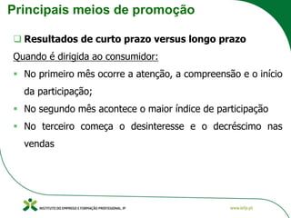 Principais meios de promoção
❑ Resultados de curto prazo versus longo prazo
Quando é dirigida ao consumidor:
▪ No primeiro mês ocorre a atenção, a compreensão e o início
da participação;
▪ No segundo mês acontece o maior índice de participação
▪ No terceiro começa o desinteresse e o decréscimo nas
vendas
 